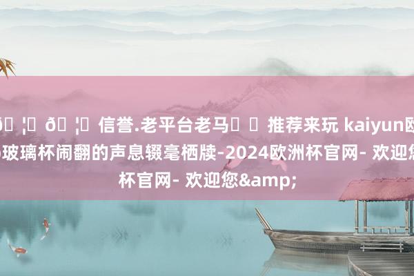 🦄🦄信誉.老平台老马✔️推荐来玩 kaiyun欧洲杯app玻璃杯闹翻的声息辍毫栖牍-2024欧洲杯官网- 欢迎您&
