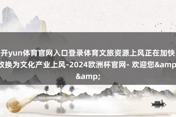 开yun体育官网入口登录体育文旅资源上风正在加快改换为文化产业上风-2024欧洲杯官网- 欢迎您&