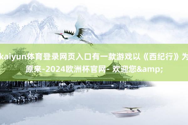 kaiyun体育登录网页入口有一款游戏以《西纪行》为原来-2024欧洲杯官网- 欢迎您&