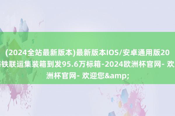 (2024全站最新版本)最新版本IOS/安卓通用版2024年上海海铁联运集装箱到发95.6万标箱-2024欧洲杯官网- 欢迎您&