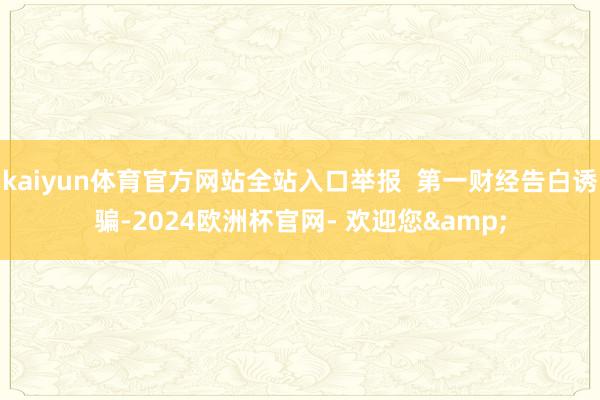 kaiyun体育官方网站全站入口举报  第一财经告白诱骗-2024欧洲杯官网- 欢迎您&