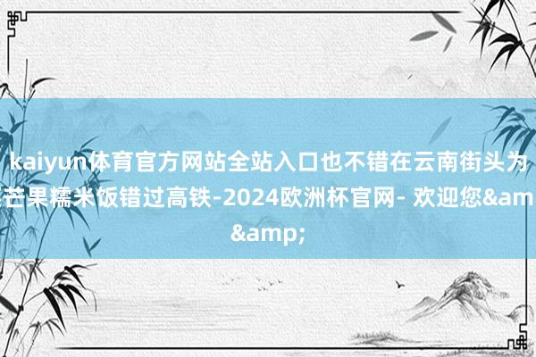 kaiyun体育官方网站全站入口也不错在云南街头为买芒果糯米饭错过高铁-2024欧洲杯官网- 欢迎您&