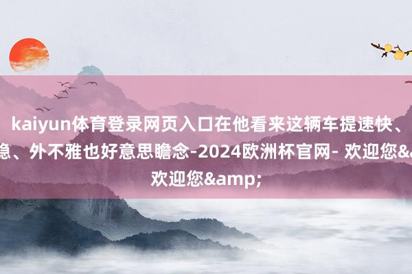 kaiyun体育登录网页入口在他看来这辆车提速快、操控稳、外不雅也好意思瞻念-2024欧洲杯官网- 欢迎您&