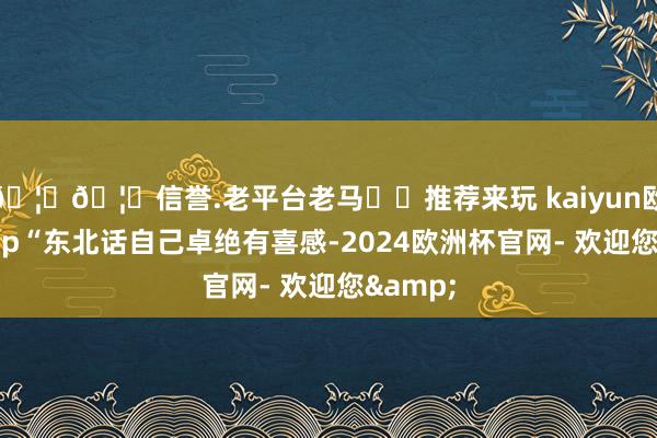 🦄🦄信誉.老平台老马✔️推荐来玩 kaiyun欧洲杯app“东北话自己卓绝有喜感-2024欧洲杯官网- 欢迎您&