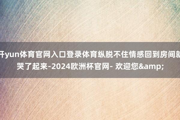 开yun体育官网入口登录体育纵脱不住情感回到房间就哭了起来-2024欧洲杯官网- 欢迎您&