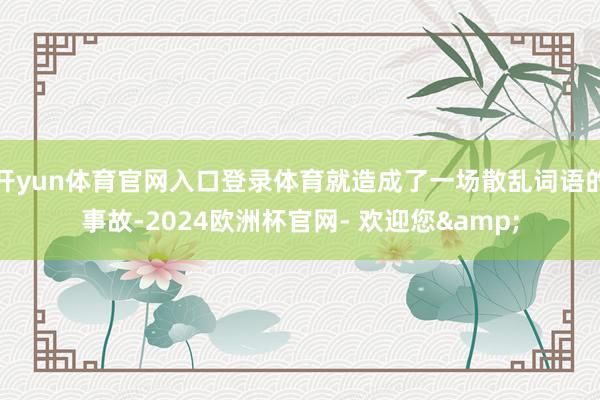 开yun体育官网入口登录体育就造成了一场散乱词语的事故-2024欧洲杯官网- 欢迎您&