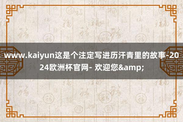 www.kaiyun这是个注定写进历汗青里的故事-2024欧洲杯官网- 欢迎您&