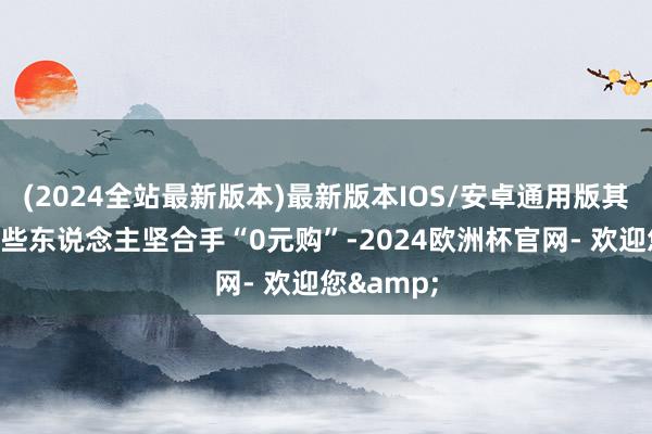 (2024全站最新版本)最新版本IOS/安卓通用版其实即是这些东说念主坚合手“0元购”-2024欧洲杯官网- 欢迎您&