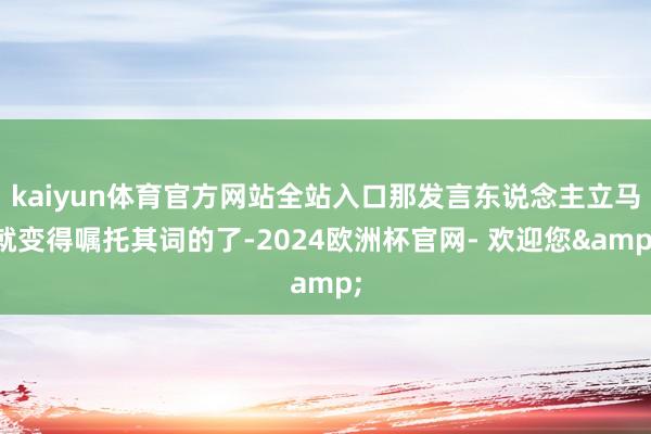 kaiyun体育官方网站全站入口那发言东说念主立马就变得嘱托其词的了-2024欧洲杯官网- 欢迎您&