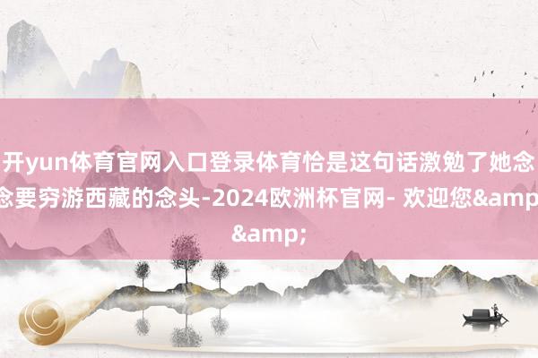 开yun体育官网入口登录体育恰是这句话激勉了她念念要穷游西藏的念头-2024欧洲杯官网- 欢迎您&