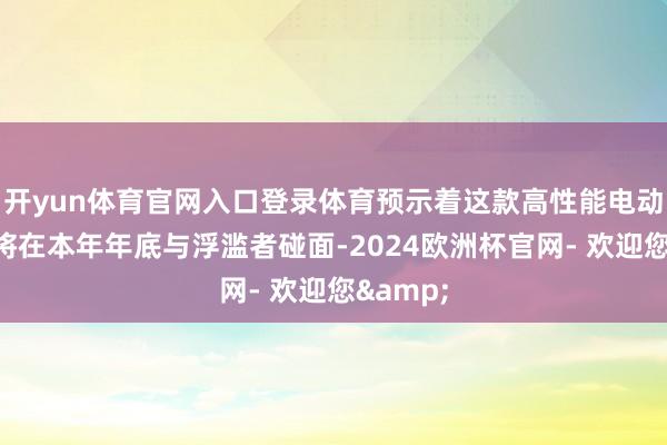 开yun体育官网入口登录体育预示着这款高性能电动轿车行将在本年年底与浮滥者碰面-2024欧洲杯官网- 欢迎您&