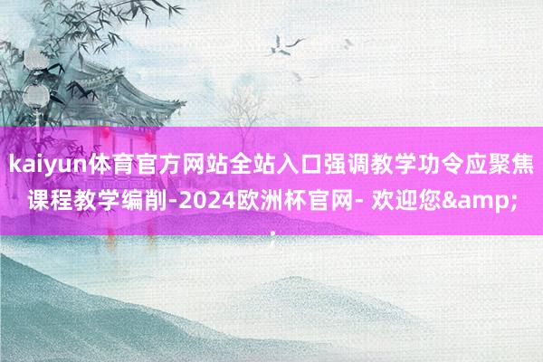 kaiyun体育官方网站全站入口强调教学功令应聚焦课程教学编削-2024欧洲杯官网- 欢迎您&