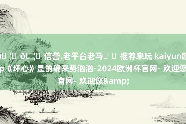 🦄🦄信誉.老平台老马✔️推荐来玩 kaiyun欧洲杯app《坏心》是的确来势汹汹-2024欧洲杯官网- 欢迎您&