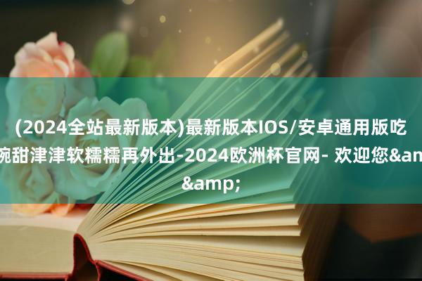 (2024全站最新版本)最新版本IOS/安卓通用版吃一碗甜津津软糯糯再外出-2024欧洲杯官网- 欢迎您&