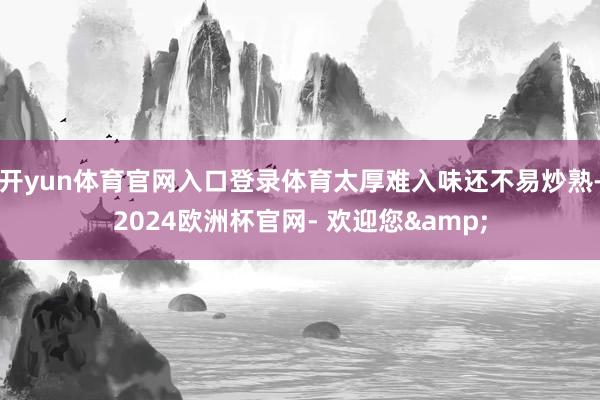 开yun体育官网入口登录体育太厚难入味还不易炒熟-2024欧洲杯官网- 欢迎您&