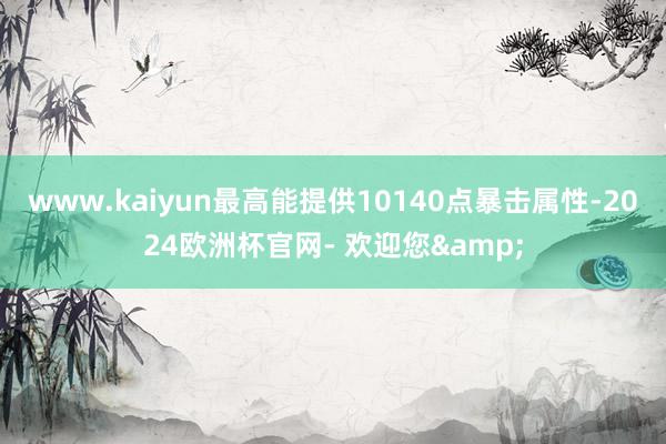 www.kaiyun最高能提供10140点暴击属性-2024欧洲杯官网- 欢迎您&