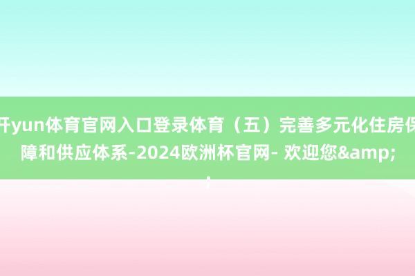 开yun体育官网入口登录体育（五）完善多元化住房保障和供应体系-2024欧洲杯官网- 欢迎您&