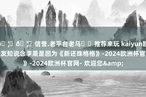 🦄🦄信誉.老平台老马✔️推荐来玩 kaiyun欧洲杯app大部分网友知说念李晟是因为《新还珠格格》-2024欧洲杯官网- 欢迎您&