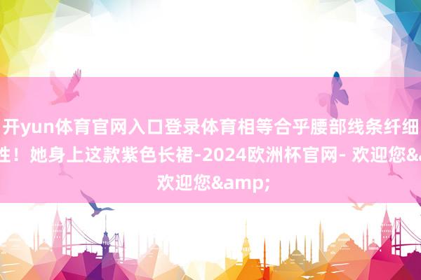 开yun体育官网入口登录体育相等合乎腰部线条纤细的女性！她身上这款紫色长裙-2024欧洲杯官网- 欢迎您&