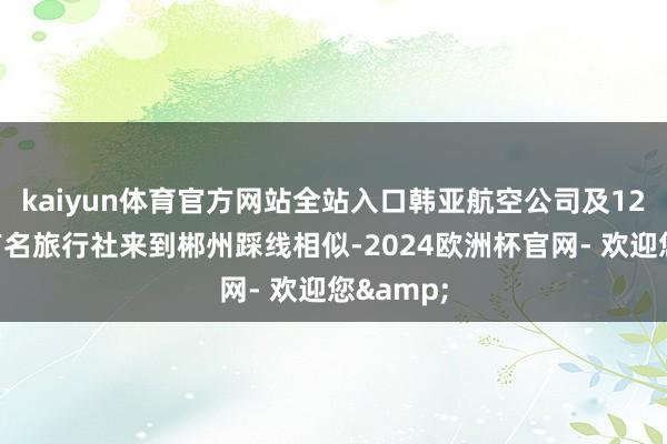 kaiyun体育官方网站全站入口韩亚航空公司及12家韩国有名旅行社来到郴州踩线相似-2024欧洲杯官网- 欢迎您&