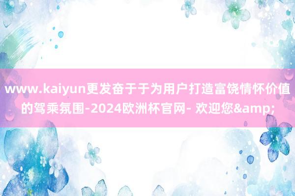 www.kaiyun更发奋于于为用户打造富饶情怀价值的驾乘氛围-2024欧洲杯官网- 欢迎您&
