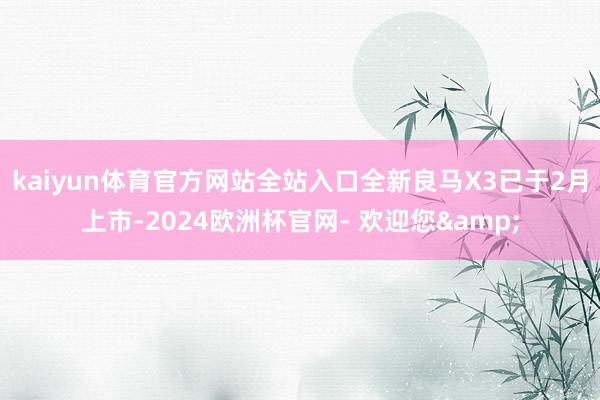 kaiyun体育官方网站全站入口全新良马X3已于2月上市-2024欧洲杯官网- 欢迎您&