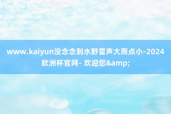 www.kaiyun没念念到水野雷声大雨点小-2024欧洲杯官网- 欢迎您&