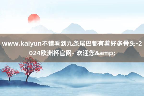 www.kaiyun不错看到九条尾巴都有着好多骨头-2024欧洲杯官网- 欢迎您&