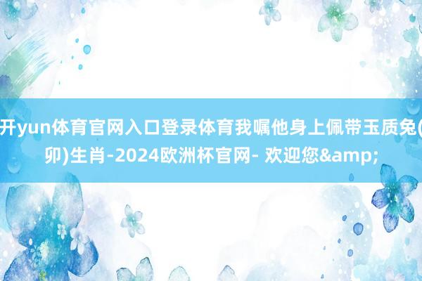开yun体育官网入口登录体育我嘱他身上佩带玉质兔(卯)生肖-2024欧洲杯官网- 欢迎您&
