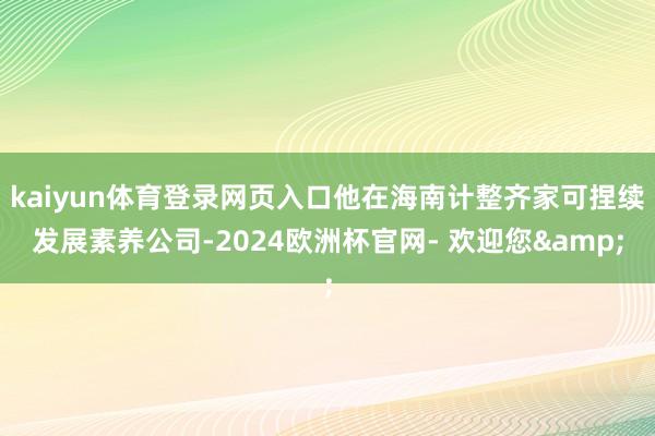 kaiyun体育登录网页入口他在海南计整齐家可捏续发展素养公司-2024欧洲杯官网- 欢迎您&