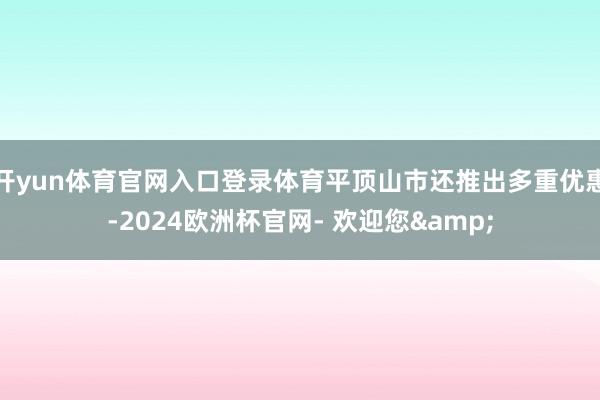 开yun体育官网入口登录体育平顶山市还推出多重优惠-2024欧洲杯官网- 欢迎您&