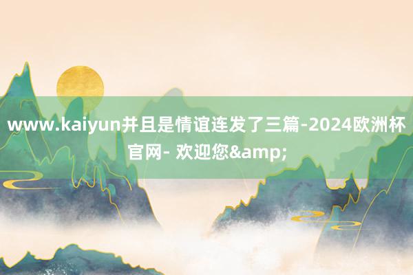 www.kaiyun并且是情谊连发了三篇-2024欧洲杯官网- 欢迎您&