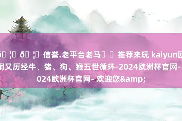🦄🦄信誉.老平台老马✔️推荐来玩 kaiyun欧洲杯app西门闹又历经牛、猪、狗、猴五世循环-2024欧洲杯官网- 欢迎您&