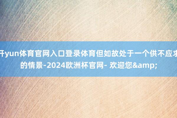 开yun体育官网入口登录体育但如故处于一个供不应求的情景-2024欧洲杯官网- 欢迎您&
