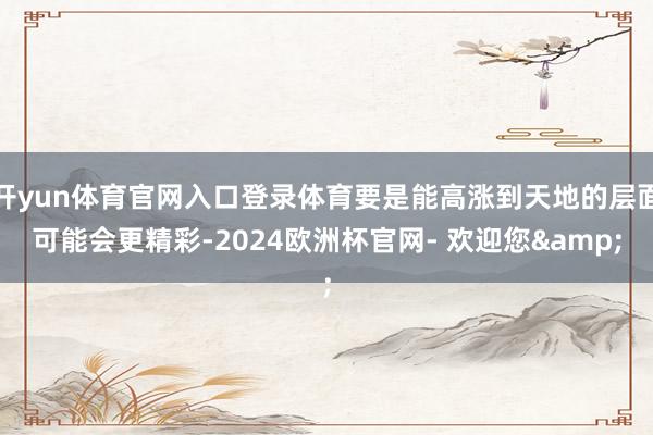 开yun体育官网入口登录体育要是能高涨到天地的层面可能会更精彩-2024欧洲杯官网- 欢迎您&