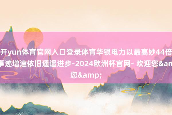 开yun体育官网入口登录体育华银电力以最高妙44倍的事迹增速依旧遥遥进步-2024欧洲杯官网- 欢迎您&