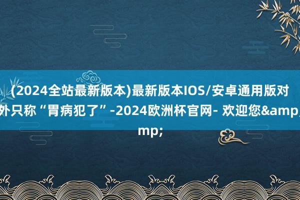 (2024全站最新版本)最新版本IOS/安卓通用版对外只称“胃病犯了”-2024欧洲杯官网- 欢迎您&