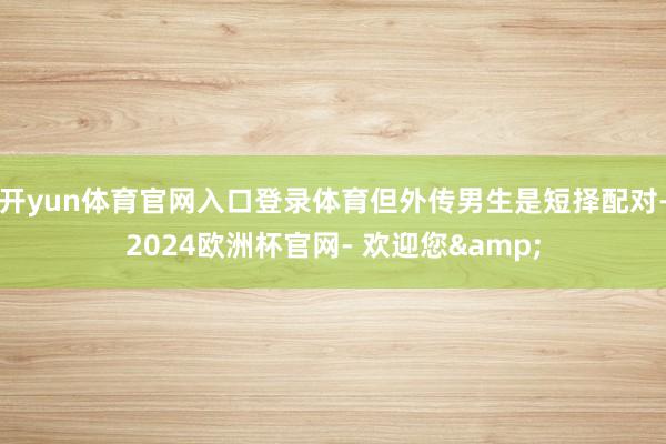 开yun体育官网入口登录体育但外传男生是短择配对-2024欧洲杯官网- 欢迎您&