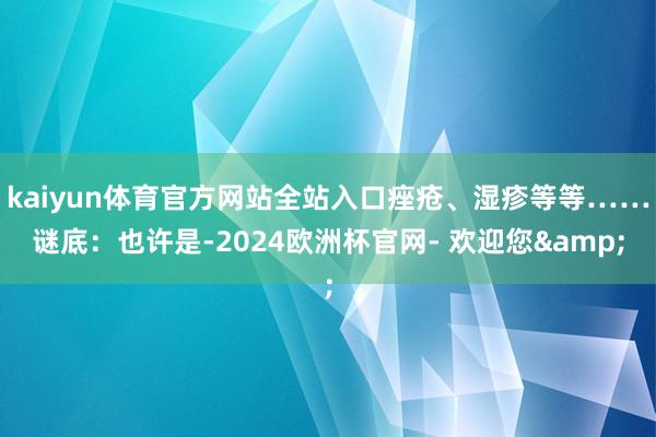 kaiyun体育官方网站全站入口痤疮、湿疹等等……谜底：也许是-2024欧洲杯官网- 欢迎您&