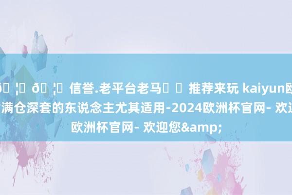 🦄🦄信誉.老平台老马✔️推荐来玩 kaiyun欧洲杯app对满仓深套的东说念主尤其适用-2024欧洲杯官网- 欢迎您&