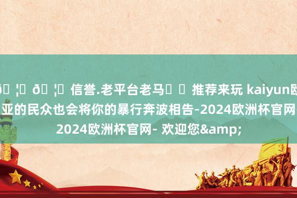 🦄🦄信誉.老平台老马✔️推荐来玩 kaiyun欧洲杯app奥托皮亚的民众也会将你的暴行奔波相告-2024欧洲杯官网- 欢迎您&
