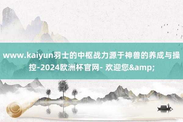www.kaiyun羽士的中枢战力源于神兽的养成与操控-2024欧洲杯官网- 欢迎您&
