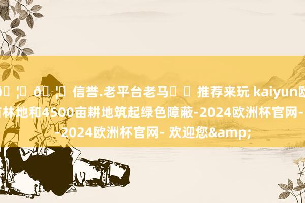 🦄🦄信誉.老平台老马✔️推荐来玩 kaiyun欧洲杯app4万亩林地和4500亩耕地筑起绿色障蔽-2024欧洲杯官网- 欢迎您&
