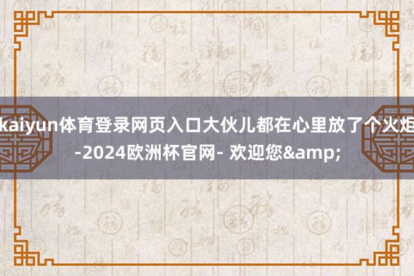 kaiyun体育登录网页入口大伙儿都在心里放了个火炬-2024欧洲杯官网- 欢迎您&