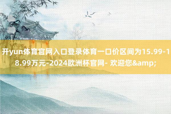 开yun体育官网入口登录体育一口价区间为15.99-18.99万元-2024欧洲杯官网- 欢迎您&