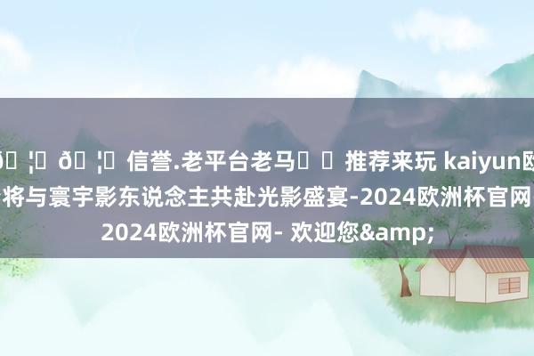 🦄🦄信誉.老平台老马✔️推荐来玩 kaiyun欧洲杯app章子怡将与寰宇影东说念主共赴光影盛宴-2024欧洲杯官网- 欢迎您&