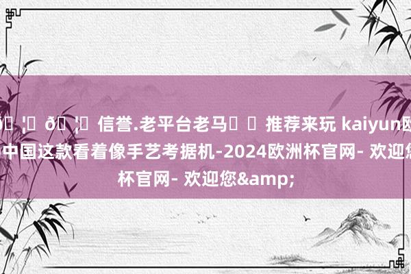 🦄🦄信誉.老平台老马✔️推荐来玩 kaiyun欧洲杯app中国这款看着像手艺考据机-2024欧洲杯官网- 欢迎您&