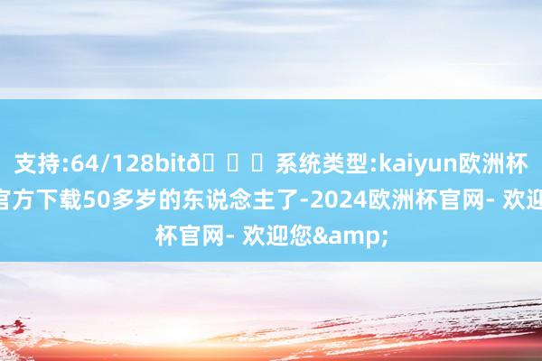支持:64/128bit🍏系统类型:kaiyun欧洲杯appApp官方下载50多岁的东说念主了-2024欧洲杯官网- 欢迎您&