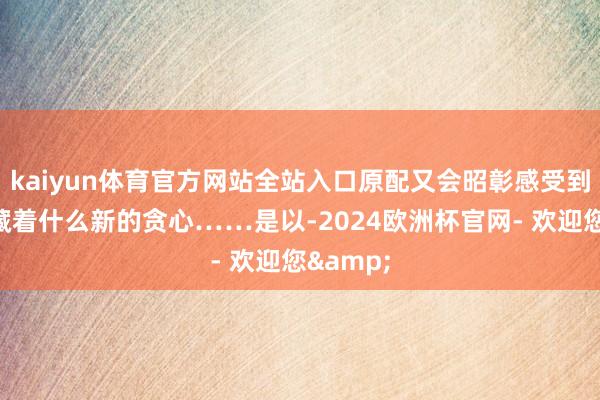 kaiyun体育官方网站全站入口原配又会昭彰感受到造反者藏着什么新的贪心……是以-2024欧洲杯官网- 欢迎您&