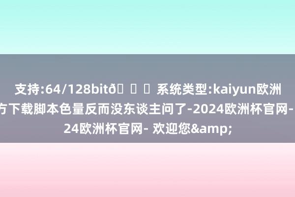 支持:64/128bit🍏系统类型:kaiyun欧洲杯appApp官方下载脚本色量反而没东谈主问了-2024欧洲杯官网- 欢迎您&